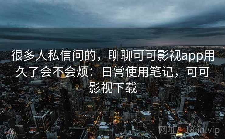 很多人私信问的，聊聊可可影视app用久了会不会烦：日常使用笔记，可可影视下载