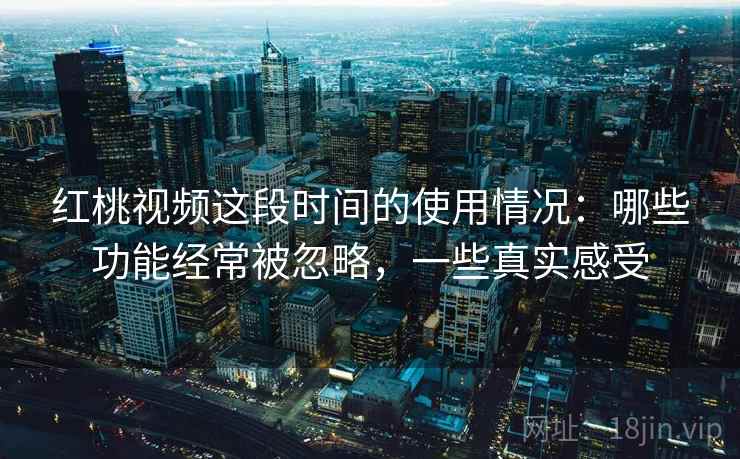 红桃视频这段时间的使用情况：哪些功能经常被忽略，一些真实感受
