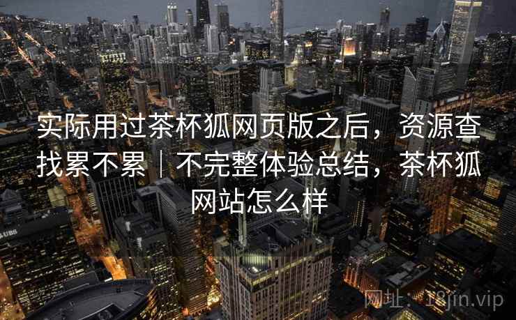 实际用过茶杯狐网页版之后,资源查找累不累|不完整体验总结,茶杯狐网站怎么样 实际用过茶杯狐网页版之后,资源查找累不累|不完整体验总结,茶杯狐网站怎么样
