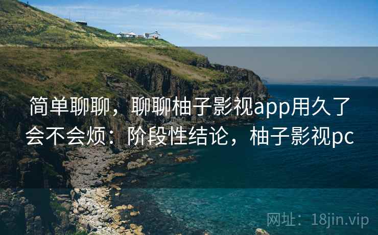 简单聊聊，聊聊柚子影视app用久了会不会烦：阶段性结论，柚子影视pc
