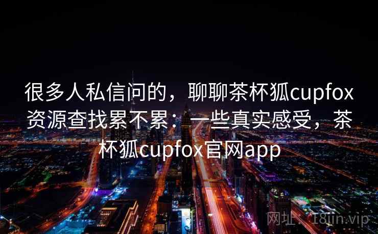 很多人私信问的，聊聊茶杯狐cupfox资源查找累不累：一些真实感受，茶杯狐cupfox官网app