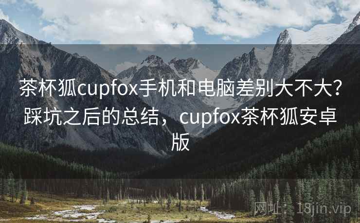 茶杯狐cupfox手机和电脑差别大不大？踩坑之后的总结，cupfox茶杯狐安卓版