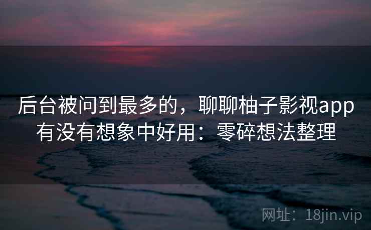 后台被问到最多的，聊聊柚子影视app有没有想象中好用：零碎想法整理