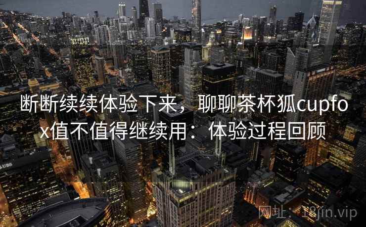 断断续续体验下来，聊聊茶杯狐cupfox值不值得继续用：体验过程回顾