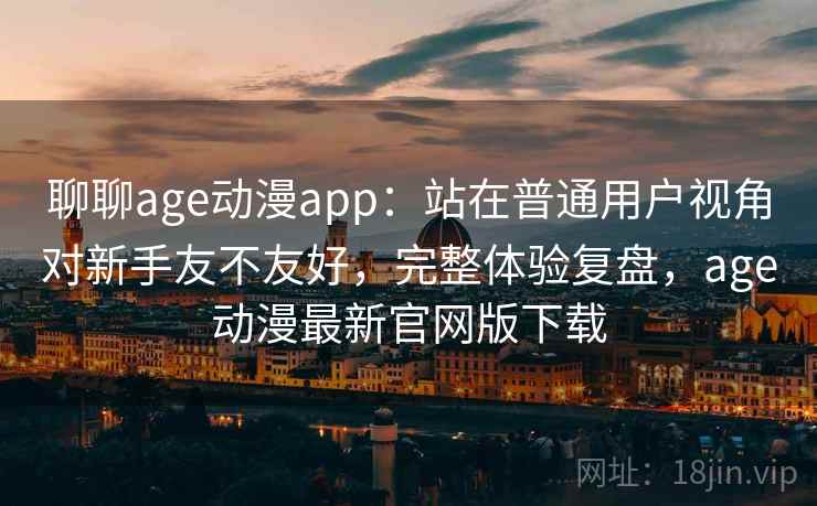 聊聊age动漫app：站在普通用户视角对新手友不友好，完整体验复盘，age动漫最新官网版下载