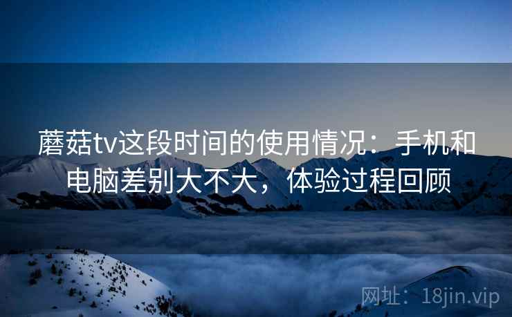 蘑菇tv这段时间的使用情况：手机和电脑差别大不大，体验过程回顾