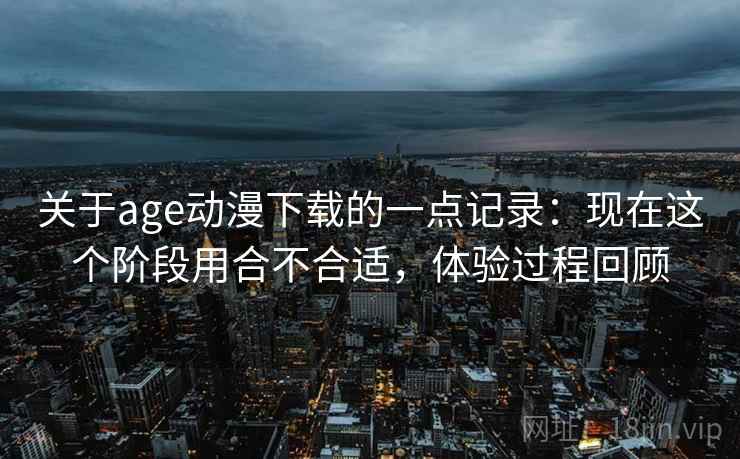 关于age动漫下载的一点记录：现在这个阶段用合不合适，体验过程回顾