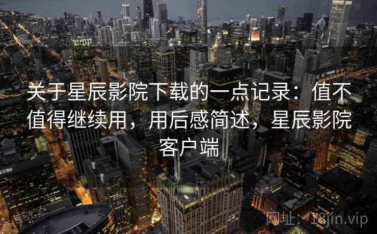关于星辰影院下载的一点记录：值不值得继续用，用后感简述，星辰影院客户端