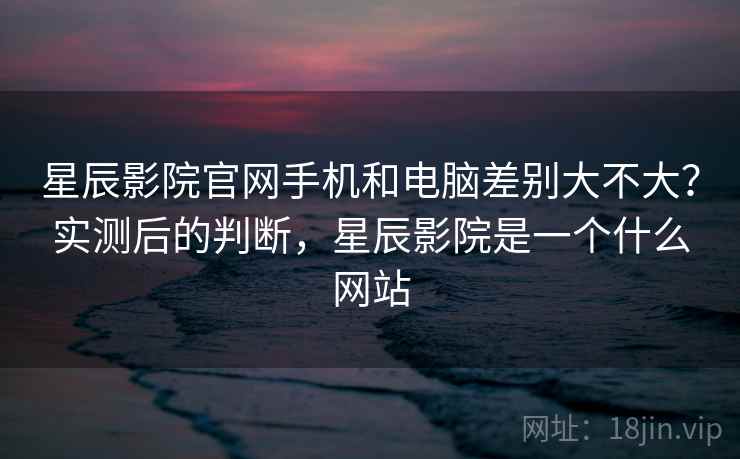 星辰影院官网手机和电脑差别大不大?实测后的判断,星辰影院是一个什么网站 星辰影院官网手机和电脑差别大不大?实测后的判断,星辰影院是一个什么网站