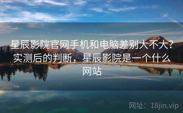 星辰影院官网手机和电脑差别大不大？实测后的判断，星辰影院是一个什么网站