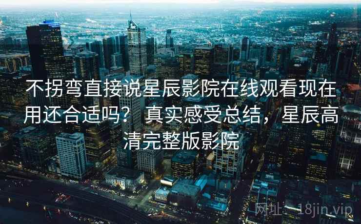 不拐弯直接说星辰影院在线观看现在用还合适吗? 真实感受总结,星辰高清完整版影院 不拐弯直接说星辰影院在线观看现在用还合适吗? 真实感受总结,星辰高清完整版影院
