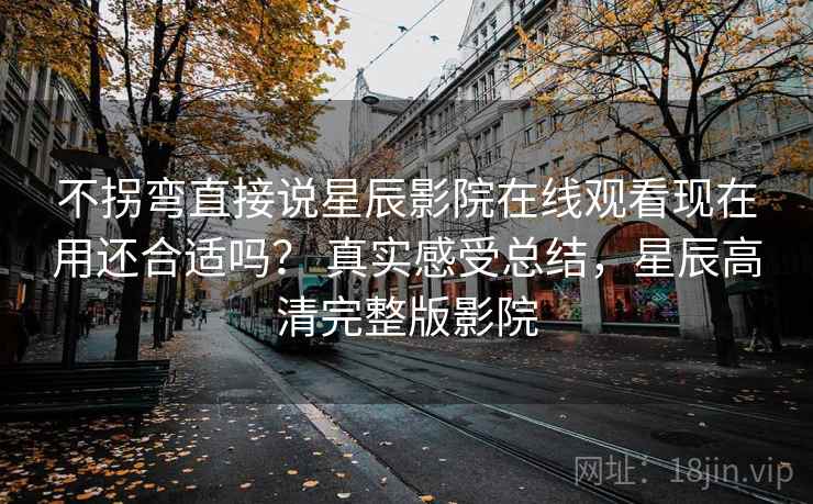 不拐弯直接说星辰影院在线观看现在用还合适吗？ 真实感受总结，星辰高清完整版影院