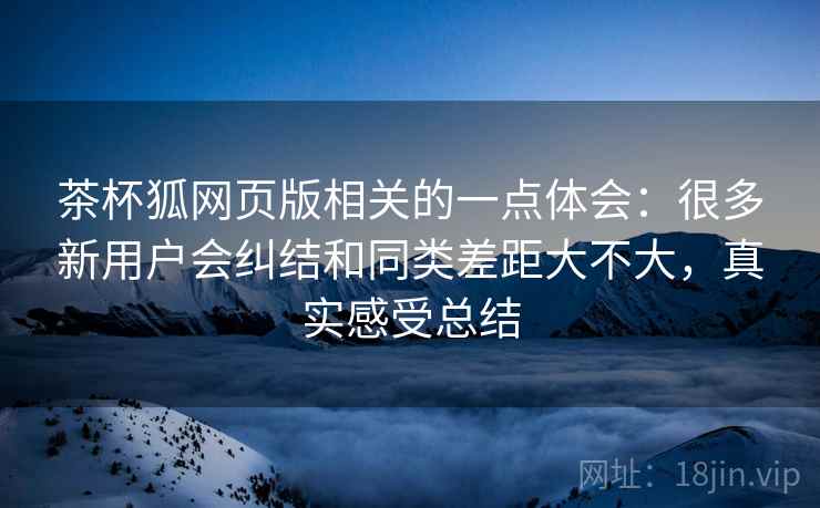 茶杯狐网页版相关的一点体会:很多新用户会纠结和同类差距大不大,真实感受总结 茶杯狐网页版相关的一点体会:很多新用户会纠结和同类差距大不大,真实感受总结