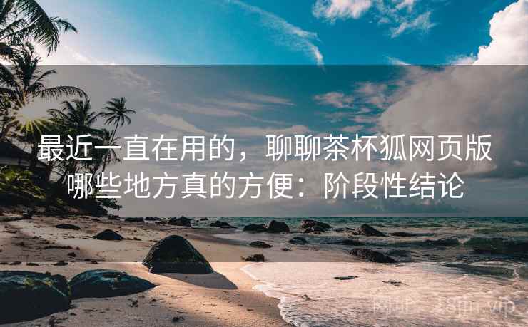 最近一直在用的,聊聊茶杯狐网页版哪些地方真的方便:阶段性结论 最近一直在用的,聊聊茶杯狐网页版哪些地方真的方便:阶段性结论