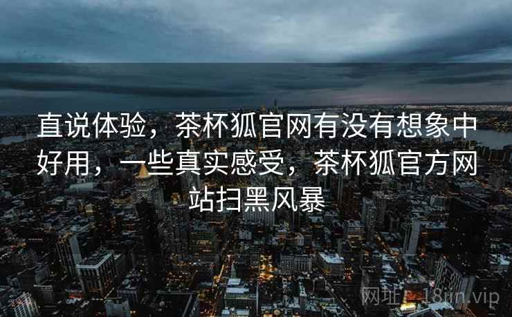 直说体验，茶杯狐官网有没有想象中好用，一些真实感受，茶杯狐官方网站扫黑风暴