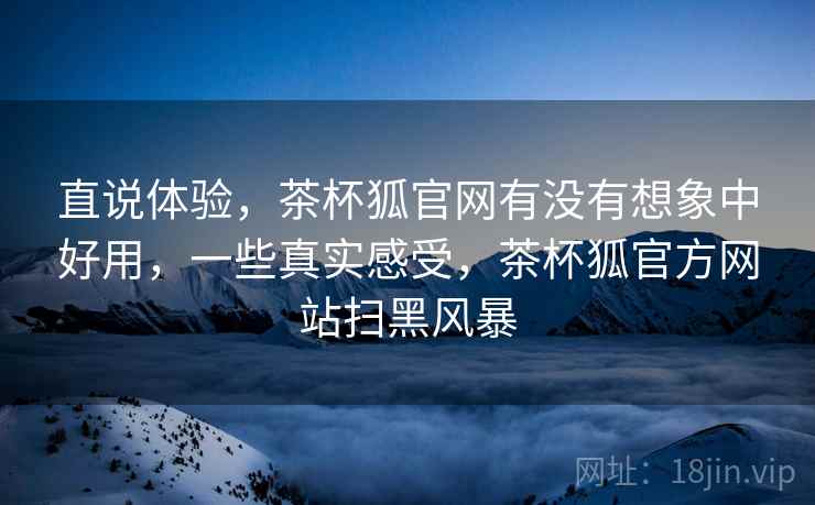 直说体验,茶杯狐官网有没有想象中好用,一些真实感受,茶杯狐官方网站扫黑风暴 直说体验,茶杯狐官网有没有想象中好用,一些真实感受,茶杯狐官方网站扫黑风暴