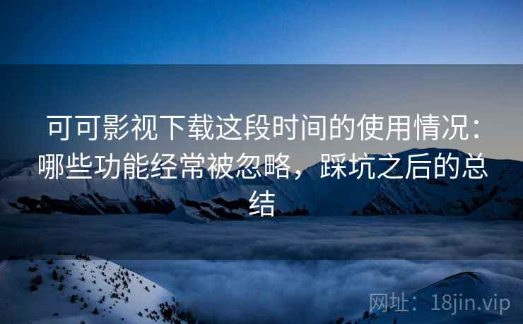可可影视下载这段时间的使用情况：哪些功能经常被忽略，踩坑之后的总结