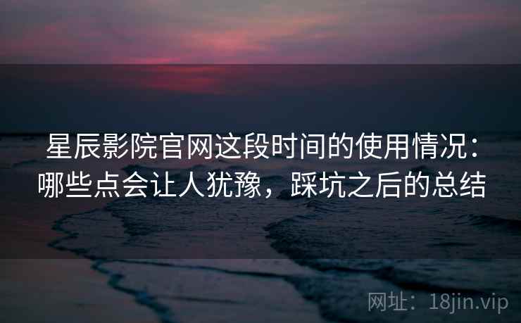 星辰影院官网这段时间的使用情况：哪些点会让人犹豫，踩坑之后的总结