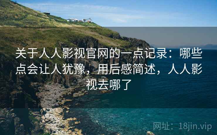 关于人人影视官网的一点记录：哪些点会让人犹豫，用后感简述，人人影视去哪了