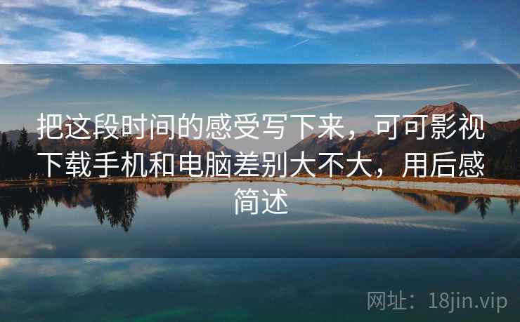 把这段时间的感受写下来，可可影视下载手机和电脑差别大不大，用后感简述