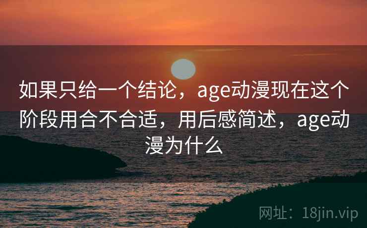 如果只给一个结论，age动漫现在这个阶段用合不合适，用后感简述，age动漫为什么