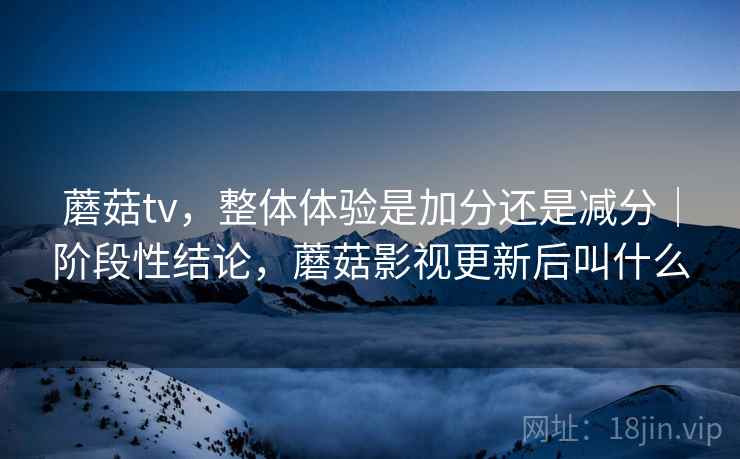 蘑菇tv，整体体验是加分还是减分｜阶段性结论，蘑菇影视更新后叫什么