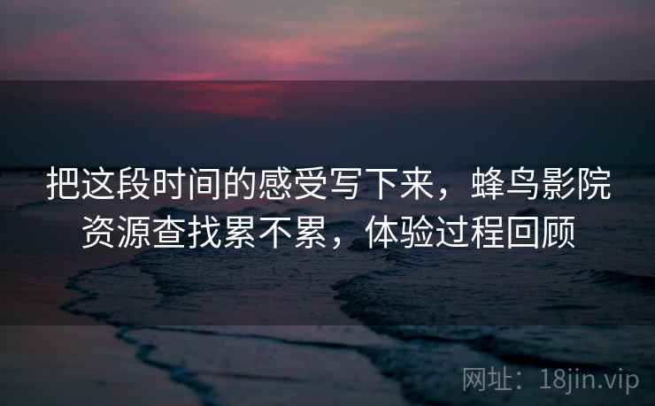 把这段时间的感受写下来，蜂鸟影院资源查找累不累，体验过程回顾