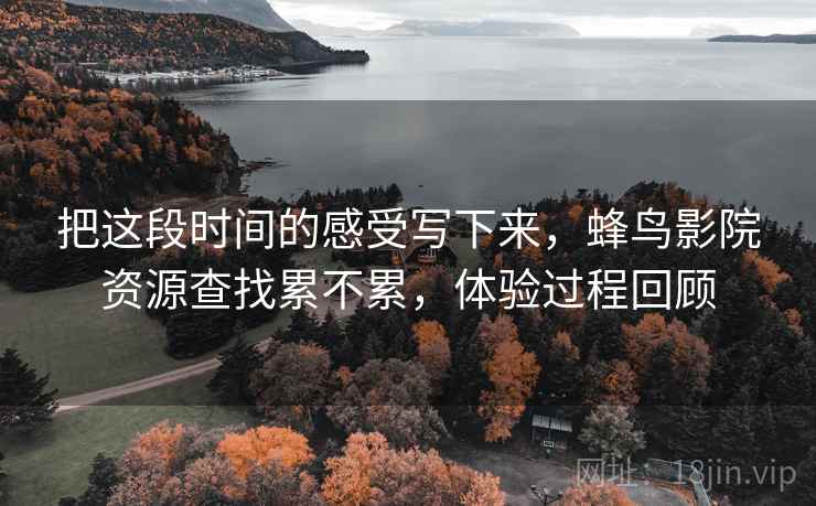 把这段时间的感受写下来,蜂鸟影院资源查找累不累,体验过程回顾 把这段时间的感受写下来,蜂鸟影院资源查找累不累,体验过程回顾