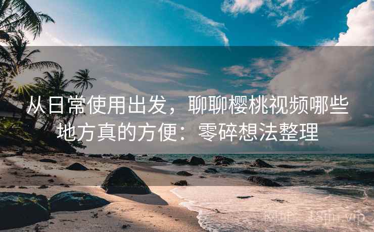 从日常使用出发，聊聊樱桃视频哪些地方真的方便：零碎想法整理