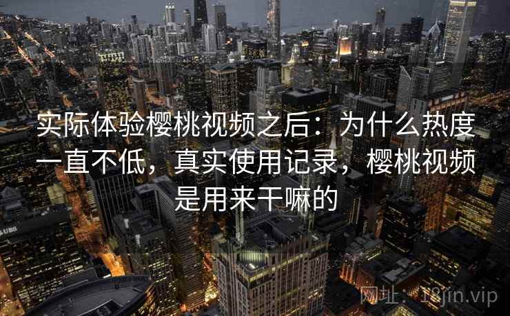 实际体验樱桃视频之后：为什么热度一直不低，真实使用记录，樱桃视频是用来干嘛的