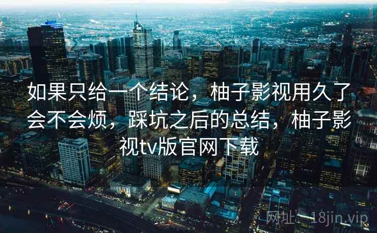 如果只给一个结论,柚子影视用久了会不会烦,踩坑之后的总结,柚子影视tv版官网下载 如果只给一个结论,柚子影视用久了会不会烦,踩坑之后的总结,柚子影视tv版官网下载