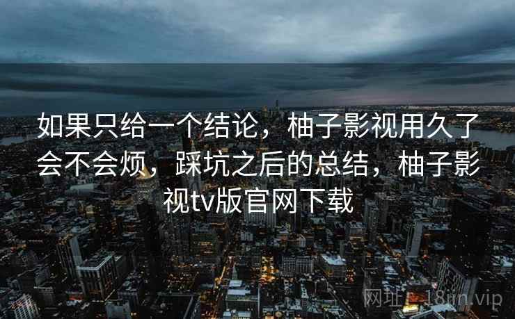 如果只给一个结论，柚子影视用久了会不会烦，踩坑之后的总结，柚子影视tv版官网下载
