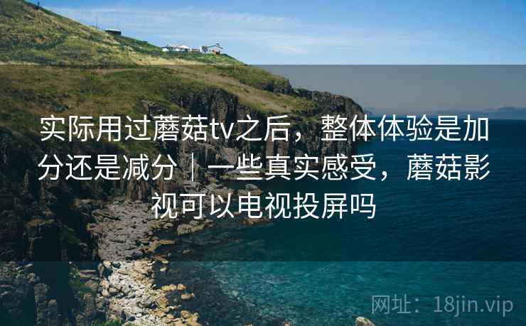 实际用过蘑菇tv之后，整体体验是加分还是减分｜一些真实感受，蘑菇影视可以电视投屏吗