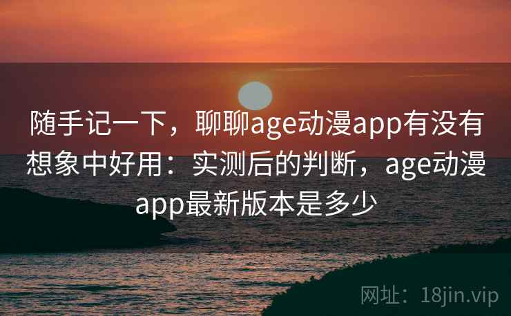 随手记一下，聊聊age动漫app有没有想象中好用：实测后的判断，age动漫app最新版本是多少