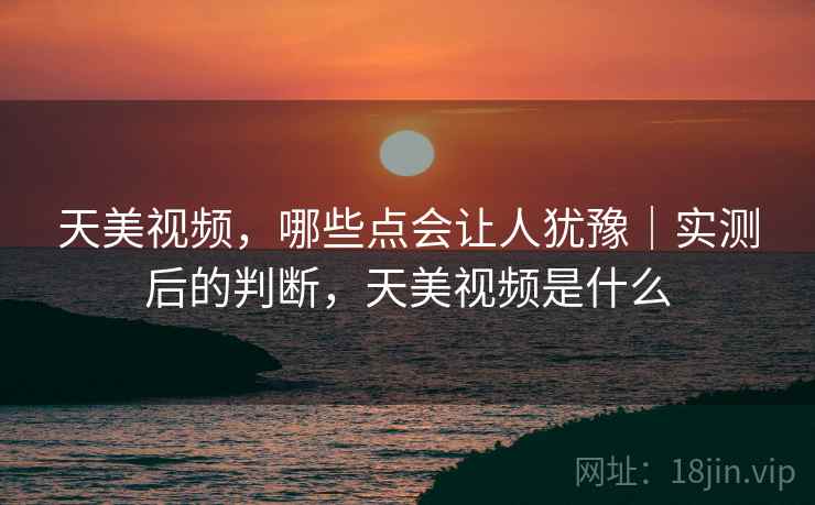 天美视频，哪些点会让人犹豫｜实测后的判断，天美视频是什么