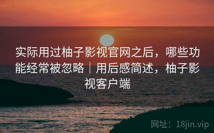 实际用过柚子影视官网之后,哪些功能经常被忽略|用后感简述,柚子影视客户端 实际用过柚子影视官网之后,哪些功能经常被忽略|用后感简述,柚子影视客户端
