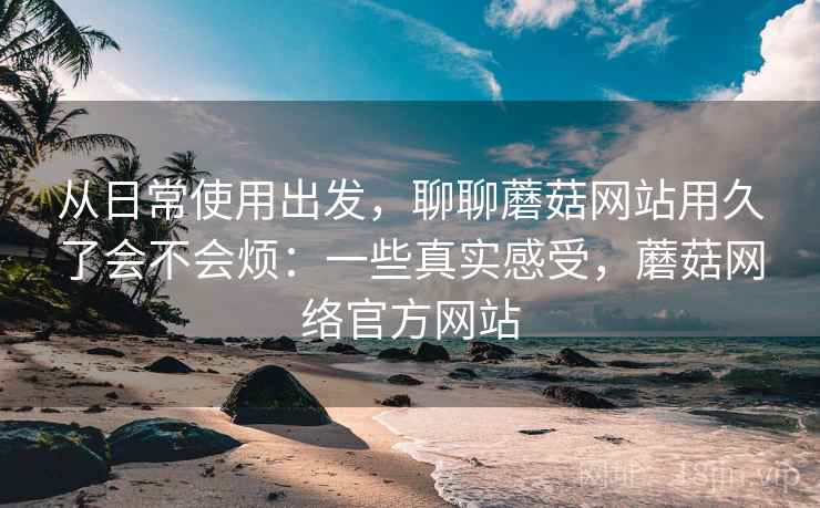 从日常使用出发,聊聊蘑菇网站用久了会不会烦:一些真实感受,蘑菇网络官方网站 从日常使用出发,聊聊蘑菇网站用久了会不会烦:一些真实感受,蘑菇网络官方网站