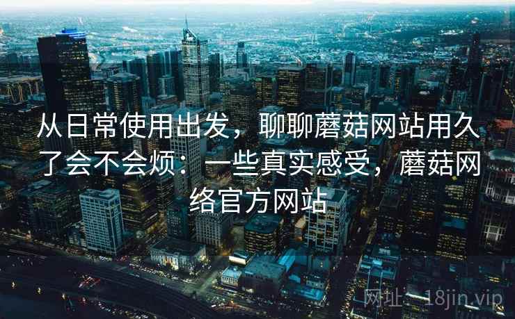 从日常使用出发，聊聊蘑菇网站用久了会不会烦：一些真实感受，蘑菇网络官方网站