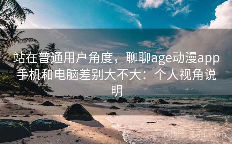 站在普通用户角度，聊聊age动漫app手机和电脑差别大不大：个人视角说明