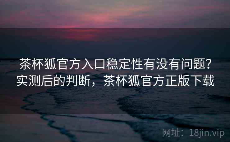 茶杯狐官方入口稳定性有没有问题?实测后的判断,茶杯狐官方正版下载 茶杯狐官方入口稳定性有没有问题?实测后的判断,茶杯狐官方正版下载