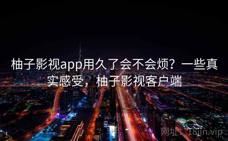 柚子影视app用久了会不会烦?一些真实感受,柚子影视客户端 柚子影视app用久了会不会烦?一些真实感受,柚子影视客户端
