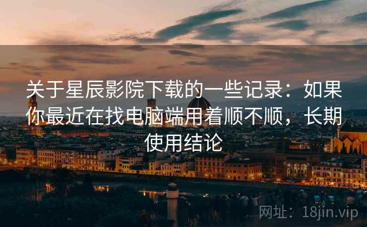 关于星辰影院下载的一些记录：如果你最近在找电脑端用着顺不顺，长期使用结论